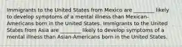 Immigrants to the United States from Mexico are ________ likely to develop symptoms of a mental illness than Mexican-Americans born in the United States. Immigrants to the United States from Asia are ________ likely to develop symptoms of a mental illness than Asian-Americans born in the United States.