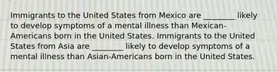 Immigrants to the United States from Mexico are ________ likely to develop symptoms of a mental illness than Mexican-Americans born in the United States. Immigrants to the United States from Asia are ________ likely to develop symptoms of a mental illness than Asian-Americans born in the United States.