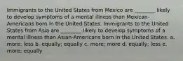 Immigrants to the United States from Mexico are ________ likely to develop symptoms of a mental illness than Mexican-Americans born in the United States. Immigrants to the United States from Asia are ________ likely to develop symptoms of a mental illness than Asian-Americans born in the United States. a. more; less b. equally; equally c. more; more d. equally; less e. more; equally