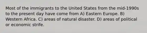 Most of the immigrants to the United States from the mid-1990s to the present day have come from A) Eastern Europe. B) Western Africa. C) areas of natural disaster. D) areas of political or economic strife.