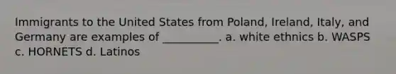 Immigrants to the United States from Poland, Ireland, Italy, and Germany are examples of __________. a. white ethnics b. WASPS c. HORNETS d. Latinos