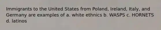 Immigrants to the United States from Poland, Ireland, Italy, and Germany are examples of a. white ethnics b. WASPS c. HORNETS d. latinos