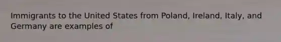 Immigrants to the United States from Poland, Ireland, Italy, and Germany are examples of
