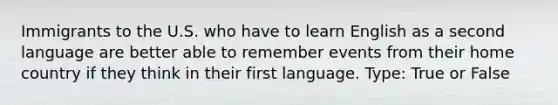 Immigrants to the U.S. who have to learn English as a second language are better able to remember events from their home country if they think in their first language. Type: True or False