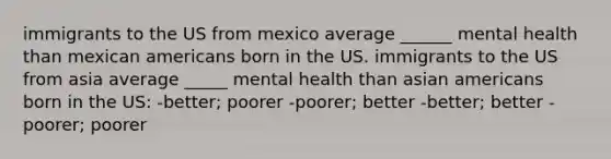 immigrants to the US from mexico average ______ mental health than mexican americans born in the US. immigrants to the US from asia average _____ mental health than asian americans born in the US: -better; poorer -poorer; better -better; better -poorer; poorer