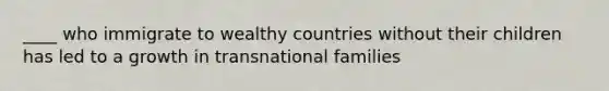 ____ who immigrate to wealthy countries without their children has led to a growth in transnational families