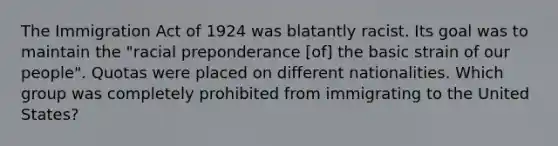 The Immigration Act of 1924 was blatantly racist. Its goal was to maintain the "racial preponderance [of] the basic strain of our people". Quotas were placed on different nationalities. Which group was completely prohibited from immigrating to the United States?