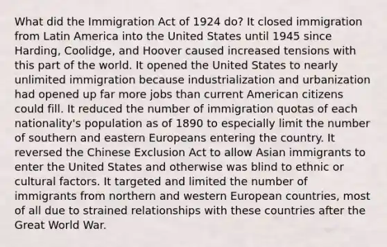 What did the Immigration Act of 1924 do? It closed immigration from Latin America into the United States until 1945 since Harding, Coolidge, and Hoover caused increased tensions with this part of the world. It opened the United States to nearly unlimited immigration because industrialization and urbanization had opened up far more jobs than current American citizens could fill. It reduced the number of immigration quotas of each nationality's population as of 1890 to especially limit the number of southern and eastern Europeans entering the country. It reversed the Chinese Exclusion Act to allow Asian immigrants to enter the United States and otherwise was blind to ethnic or cultural factors. It targeted and limited the number of immigrants from northern and western European countries, most of all due to strained relationships with these countries after the Great World War.