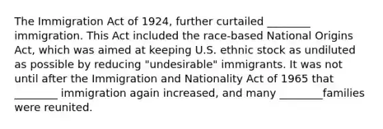 The Immigration Act of 1924, further curtailed ________ immigration. This Act included the race-based National Origins Act, which was aimed at keeping U.S. ethnic stock as undiluted as possible by reducing "undesirable" immigrants. It was not until after the Immigration and Nationality Act of 1965 that ________ immigration again increased, and many ________families were reunited.