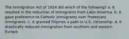 The Immigration Act of 1924 did which of the following? a. It resulted in the reduction of immigrants from Latin America. b. It gave preference to Catholic immigrants over Protestant immigrants. c. It granted Filipinos a path to U.S. citizenship. d. It drastically reduced immigration from southern and eastern Europe.