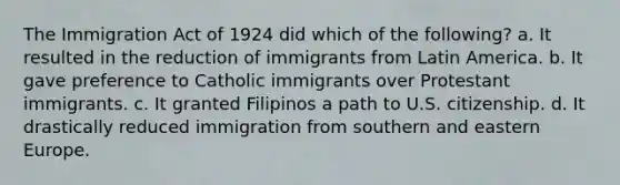 The Immigration Act of 1924 did which of the following? a. It resulted in the reduction of immigrants from Latin America. b. It gave preference to Catholic immigrants over Protestant immigrants. c. It granted Filipinos a path to U.S. citizenship. d. It drastically reduced immigration from southern and eastern Europe.