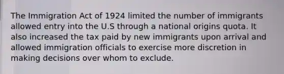 The Immigration Act of 1924 limited the number of immigrants allowed entry into the U.S through a national origins quota. It also increased the tax paid by new immigrants upon arrival and allowed immigration officials to exercise more discretion in making decisions over whom to exclude.