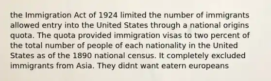 the Immigration Act of 1924 limited the number of immigrants allowed entry into the United States through a national origins quota. The quota provided immigration visas to two percent of the total number of people of each nationality in the United States as of the 1890 national census. It completely excluded immigrants from Asia. They didnt want eatern europeans