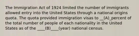 The Immigration Act of 1924 limited the number of immigrants allowed entry into the United States through a national origins quota. The quota provided immigration visas to __(A)_percent of the total number of people of each nationality in the United States as of the ____(B)____(year) national census.