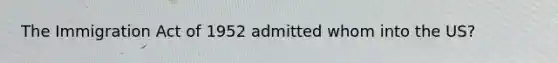 The Immigration Act of 1952 admitted whom into the US?