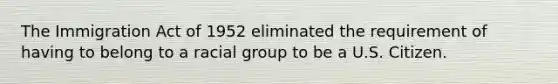 The Immigration Act of 1952 eliminated the requirement of having to belong to a racial group to be a U.S. Citizen.