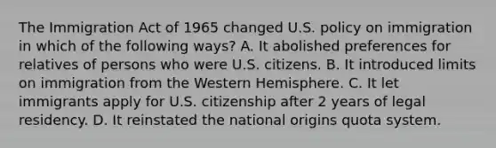 The Immigration Act of 1965 changed U.S. policy on immigration in which of the following ways? A. It abolished preferences for relatives of persons who were U.S. citizens. B. It introduced limits on immigration from the Western Hemisphere. C. It let immigrants apply for U.S. citizenship after 2 years of legal residency. D. It reinstated the national origins quota system.