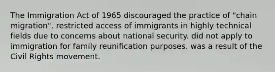 The Immigration Act of 1965 discouraged the practice of "chain migration". restricted access of immigrants in highly technical fields due to concerns about national security. did not apply to immigration for family reunification purposes. was a result of the Civil Rights movement.