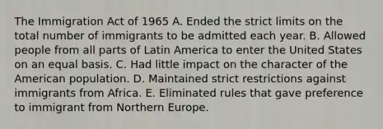 The Immigration Act of 1965 A. Ended the strict limits on the total number of immigrants to be admitted each year. B. Allowed people from all parts of Latin America to enter the United States on an equal basis. C. Had little impact on the character of the American population. D. Maintained strict restrictions against immigrants from Africa. E. Eliminated rules that gave preference to immigrant from Northern Europe.