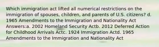 Which immigration act lifted all numerical restrictions on the immigration of spouses, children, and parents of U.S. citizens? d. 1965 Amendments to the Immigration and Nationality Act Answers:a. 2002 Homeland Security Actb. 2012 Deferred Action for Childhood Arrivals Actc. 1924 Immigration Actd. 1965 Amendments to the Immigration and Nationality Act