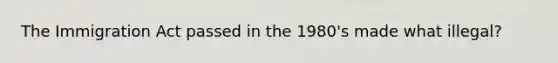 The Immigration Act passed in the 1980's made what illegal?