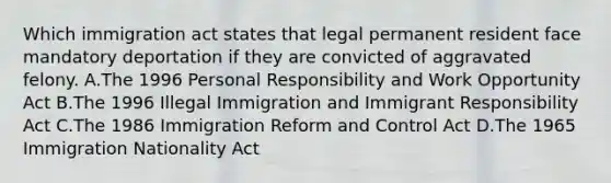 Which immigration act states that legal permanent resident face mandatory deportation if they are convicted of aggravated felony. A.The 1996 Personal Responsibility and Work Opportunity Act B.The 1996 Illegal Immigration and Immigrant Responsibility Act C.The 1986 Immigration Reform and Control Act D.The 1965 Immigration Nationality Act