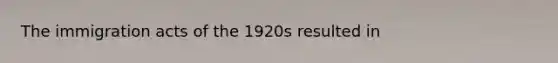 The immigration acts of the 1920s resulted in