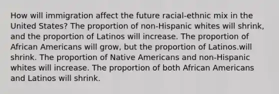 How will immigration affect the future racial-ethnic mix in the United States? The proportion of non-Hispanic whites will shrink, and the proportion of Latinos will increase. The proportion of African Americans will grow, but the proportion of Latinos.will shrink. The proportion of Native Americans and non-Hispanic whites will increase. The proportion of both African Americans and Latinos will shrink.