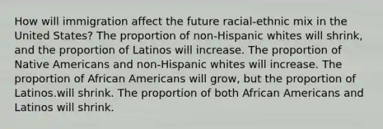 How will immigration affect the future racial-ethnic mix in the United States? The proportion of non-Hispanic whites will shrink, and the proportion of Latinos will increase. The proportion of Native Americans and non-Hispanic whites will increase. The proportion of African Americans will grow, but the proportion of Latinos.will shrink. The proportion of both African Americans and Latinos will shrink.