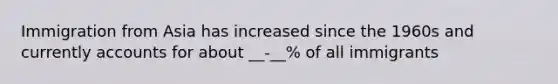 Immigration from Asia has increased since the 1960s and currently accounts for about __-__% of all immigrants