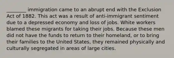 ________ immigration came to an abrupt end with the Exclusion Act of 1882. This act was a result of anti-immigrant sentiment due to a depressed economy and loss of jobs. White workers blamed these migrants for taking their jobs. Because these men did not have the funds to return to their homeland, or to bring their families to the United States, they remained physically and culturally segregated in areas of large cities.