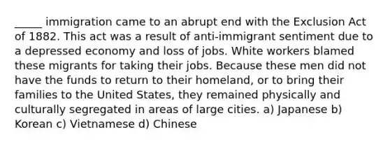 _____ immigration came to an abrupt end with the Exclusion Act of 1882. This act was a result of anti-immigrant sentiment due to a depressed economy and loss of jobs. White workers blamed these migrants for taking their jobs. Because these men did not have the funds to return to their homeland, or to bring their families to the United States, they remained physically and culturally segregated in areas of large cities. a) Japanese b) Korean c) Vietnamese d) Chinese