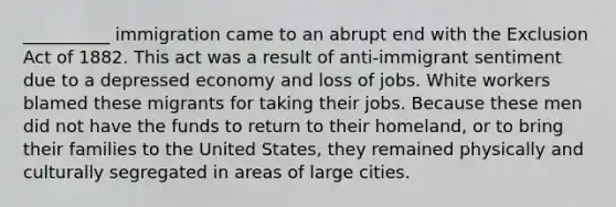 __________ immigration came to an abrupt end with the Exclusion Act of 1882. This act was a result of anti-immigrant sentiment due to a depressed economy and loss of jobs. White workers blamed these migrants for taking their jobs. Because these men did not have the funds to return to their homeland, or to bring their families to the United States, they remained physically and culturally segregated in areas of large cities.