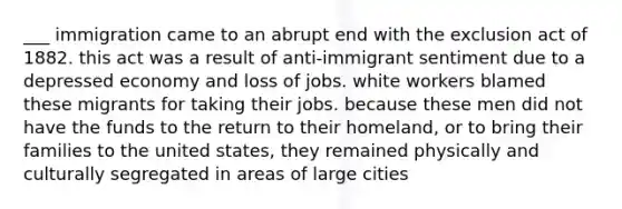 ___ immigration came to an abrupt end with the exclusion act of 1882. this act was a result of anti-immigrant sentiment due to a depressed economy and loss of jobs. white workers blamed these migrants for taking their jobs. because these men did not have the funds to the return to their homeland, or to bring their families to the united states, they remained physically and culturally segregated in areas of large cities