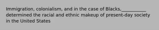 Immigration, colonialism, and in the case of Blacks,___________ determined the racial and ethnic makeup of present-day society in the United States