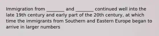 Immigration from ________ and ________ continued well into the late 19th century and early part of the 20th century, at which time the immigrants from Southern and Eastern Europe began to arrive in larger numbers