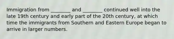 Immigration from ________ and ________ continued well into the late 19th century and early part of the 20th century, at which time the immigrants from Southern and Eastern Europe began to arrive in larger numbers.