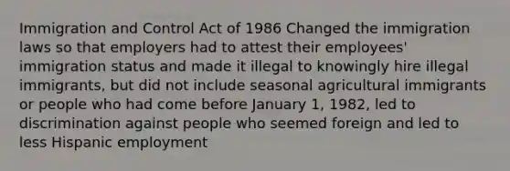 Immigration and Control Act of 1986 Changed the immigration laws so that employers had to attest their employees' immigration status and made it illegal to knowingly hire illegal immigrants, but did not include seasonal agricultural immigrants or people who had come before January 1, 1982, led to discrimination against people who seemed foreign and led to less Hispanic employment