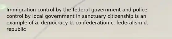 Immigration control by the federal government and police control by local government in sanctuary citizenship is an example of a. democracy b. confederation c. federalism d. republic