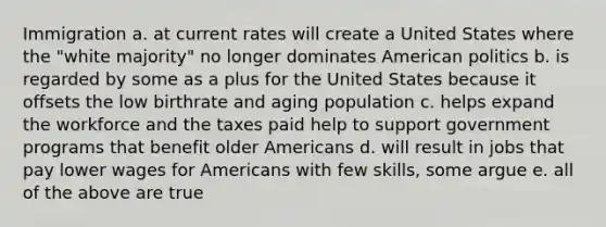 Immigration a. at current rates will create a United States where the "white majority" no longer dominates American politics b. is regarded by some as a plus for the United States because it offsets the low birthrate and aging population c. helps expand the workforce and the taxes paid help to support government programs that benefit older Americans d. will result in jobs that pay lower wages for Americans with few skills, some argue e. all of the above are true