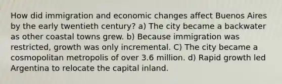 How did immigration and economic changes affect Buenos Aires by the early twentieth century? a) The city became a backwater as other coastal towns grew. b) Because immigration was restricted, growth was only incremental. C) The city became a cosmopolitan metropolis of over 3.6 million. d) Rapid growth led Argentina to relocate the capital inland.