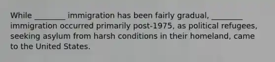 While ________ immigration has been fairly gradual, ________ immigration occurred primarily post-1975, as political refugees, seeking asylum from harsh conditions in their homeland, came to the United States.