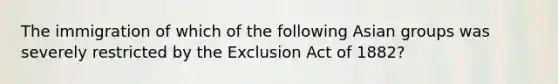 The immigration of which of the following Asian groups was severely restricted by the Exclusion Act of 1882?