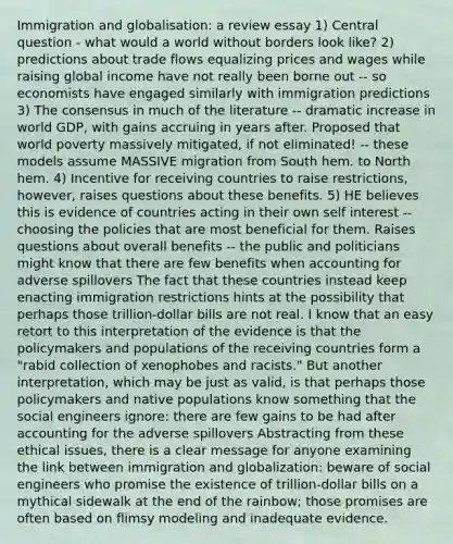 Immigration and globalisation: a review essay 1) Central question - what would a world without borders look like? 2) predictions about trade flows equalizing prices and wages while raising global income have not really been borne out -- so economists have engaged similarly with immigration predictions 3) The consensus in much of the literature -- dramatic increase in world GDP, with gains accruing in years after. Proposed that world poverty massively mitigated, if not eliminated! -- these models assume MASSIVE migration from South hem. to North hem. 4) Incentive for receiving countries to raise restrictions, however, raises questions about these benefits. 5) HE believes this is evidence of countries acting in their own self interest -- choosing the policies that are most beneficial for them. Raises questions about overall benefits -- the public and politicians might know that there are few benefits when accounting for adverse spillovers The fact that these countries instead keep enacting immigration restrictions hints at the possibility that perhaps those trillion-dollar bills are not real. I know that an easy retort to this interpretation of the evidence is that the policymakers and populations of the receiving countries form a "rabid collection of xenophobes and racists." But another interpretation, which may be just as valid, is that perhaps those policymakers and native populations know something that the social engineers ignore: there are few gains to be had after accounting for the adverse spillovers Abstracting from these ethical issues, there is a clear message for anyone examining the link between immigration and globalization: beware of social engineers who promise the existence of trillion-dollar bills on a mythical sidewalk at the end of the rainbow; those promises are often based on flimsy modeling and inadequate evidence.