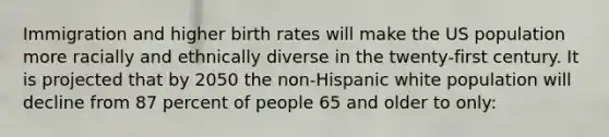 Immigration and higher birth rates will make the US population more racially and ethnically diverse in the twenty-first century. It is projected that by 2050 the non-Hispanic white population will decline from 87 percent of people 65 and older to only: