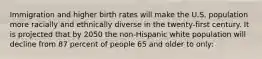 Immigration and higher birth rates will make the U.S. population more racially and ethnically diverse in the twenty-first century. It is projected that by 2050 the non-Hispanic white population will decline from 87 percent of people 65 and older to only: