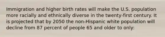 Immigration and higher birth rates will make the U.S. population more racially and ethnically diverse in the twenty-first century. It is projected that by 2050 the non-Hispanic white population will decline from 87 percent of people 65 and older to only: