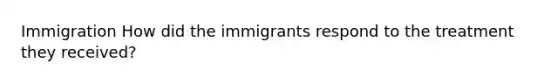 Immigration How did the immigrants respond to the treatment they received?