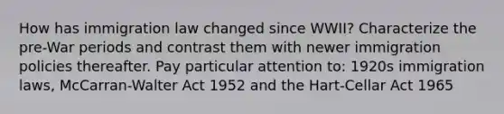 How has immigration law changed since WWII? Characterize the pre-War periods and contrast them with newer immigration policies thereafter. Pay particular attention to: 1920s immigration laws, McCarran-Walter Act 1952 and the Hart-Cellar Act 1965