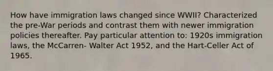 How have immigration laws changed since WWII? Characterized the pre-War periods and contrast them with newer immigration policies thereafter. Pay particular attention to: 1920s immigration laws, the McCarren- Walter Act 1952, and the Hart-Celler Act of 1965.